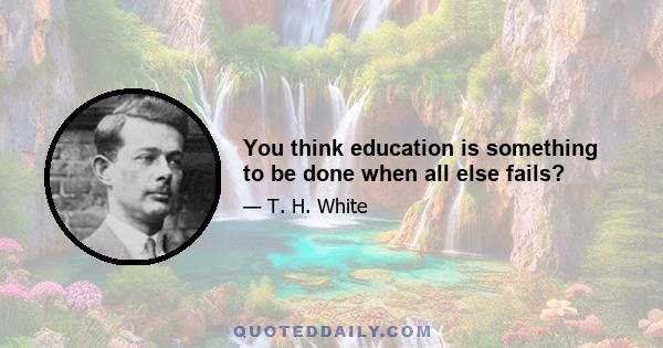 You think education is something to be done when all else fails?