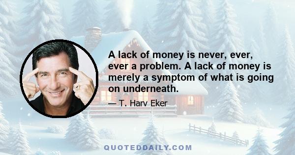 A lack of money is never, ever, ever a problem. A lack of money is merely a symptom of what is going on underneath.