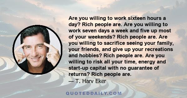 Are you willing to work sixteen hours a day? Rich people are. Are you willing to work seven days a week and five up most of your weekends? Rich people are. Are you willing to sacrifice seeing your family, your friends,