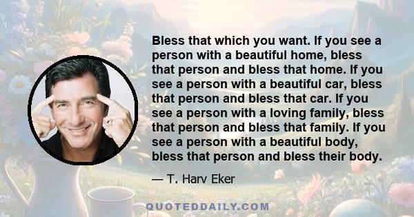 Bless that which you want. If you see a person with a beautiful home, bless that person and bless that home. If you see a person with a beautiful car, bless that person and bless that car. If you see a person with a