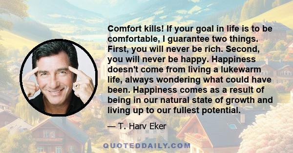 Comfort kills! If your goal in life is to be comfortable, I guarantee two things. First, you will never be rich. Second, you will never be happy. Happiness doesn't come from living a lukewarm life, always wondering what 