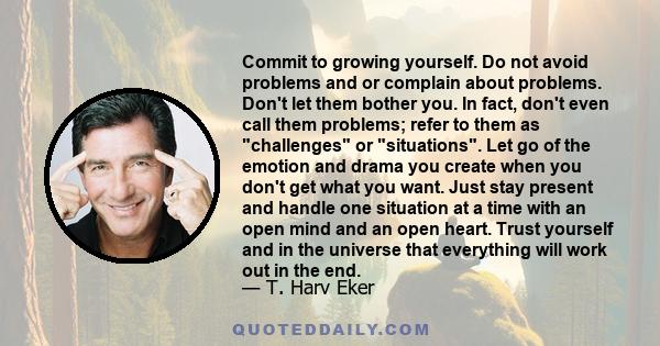 Commit to growing yourself. Do not avoid problems and or complain about problems. Don't let them bother you. In fact, don't even call them problems; refer to them as challenges or situations. Let go of the emotion and