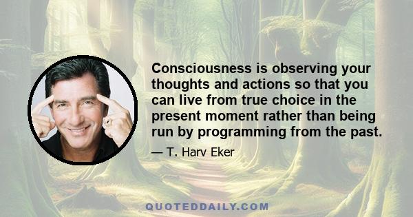 Consciousness is observing your thoughts and actions so that you can live from true choice in the present moment rather than being run by programming from the past.