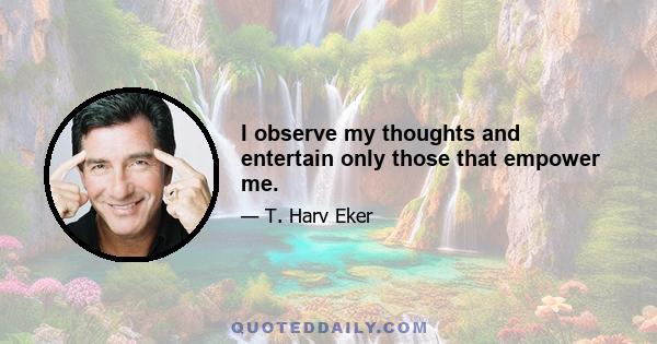 I observe my thoughts and entertain only those that empower me.