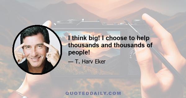 I think big! I choose to help thousands and thousands of people!