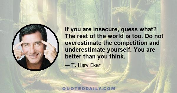 If you are insecure, guess what? The rest of the world is too. Do not overestimate the competition and underestimate yourself. You are better than you think.