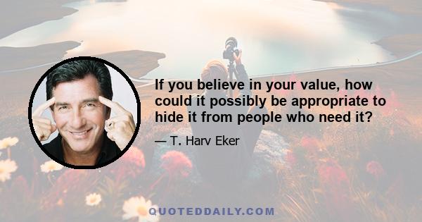 If you believe in your value, how could it possibly be appropriate to hide it from people who need it?