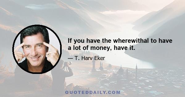 If you have the wherewithal to have a lot of money, have it.