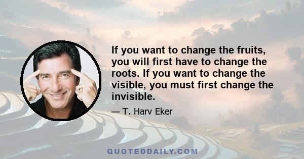 If you want to change the fruits, you will first have to change the roots. If you want to change the visible, you must first change the invisible.