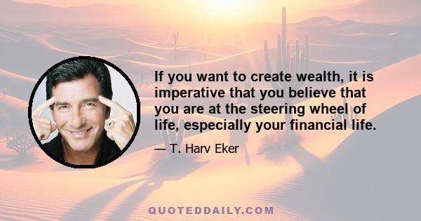 If you want to create wealth, it is imperative that you believe that you are at the steering wheel of life, especially your financial life.