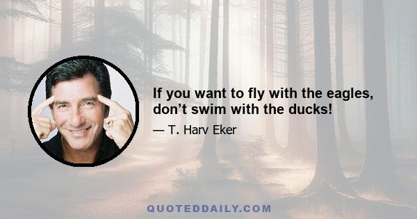 If you want to fly with the eagles, don’t swim with the ducks!