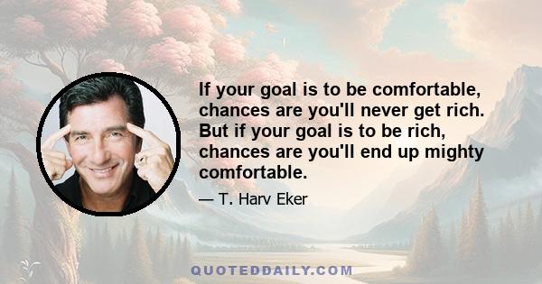 If your goal is to be comfortable, chances are you'll never get rich. But if your goal is to be rich, chances are you'll end up mighty comfortable.