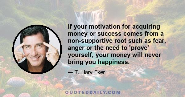 If your motivation for acquiring money or success comes from a non-supportive root such as fear, anger or the need to 'prove' yourself, your money will never bring you happiness.