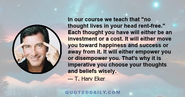 In our course we teach that no thought lives in your head rent-free. Each thought you have will either be an investment or a cost. It will either move you toward happiness and success or away from it. It will either