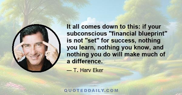 It all comes down to this: if your subconscious financial blueprint is not set for success, nothing you learn, nothing you know, and nothing you do will make much of a difference.