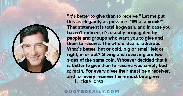 It's better to give than to receive. Let me put this as elegantly as possible: What a crock! That statement is total hogwash, and in case you haven't noticed, it's usually propagated by people and groups who want you to 