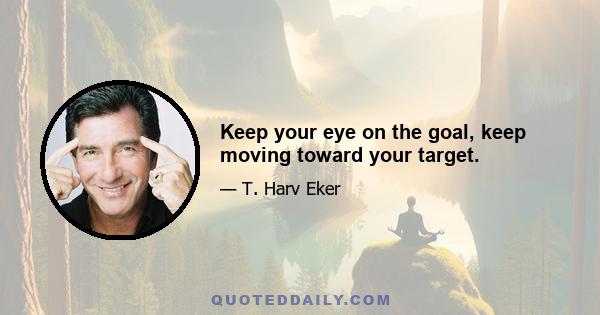 Keep your eye on the goal, keep moving toward your target.