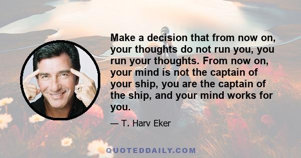 Make a decision that from now on, your thoughts do not run you, you run your thoughts. From now on, your mind is not the captain of your ship, you are the captain of the ship, and your mind works for you.