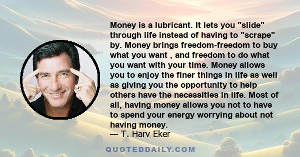 Money is a lubricant. It lets you slide through life instead of having to scrape by. Money brings freedom-freedom to buy what you want , and freedom to do what you want with your time. Money allows you to enjoy the