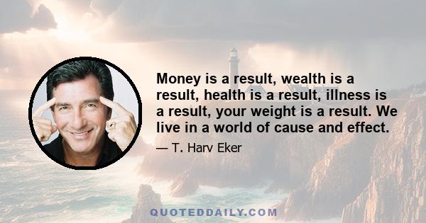 Money is a result, wealth is a result, health is a result, illness is a result, your weight is a result. We live in a world of cause and effect.