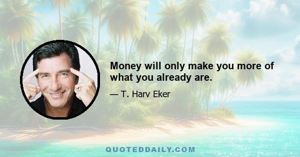 Money will only make you more of what you already are.