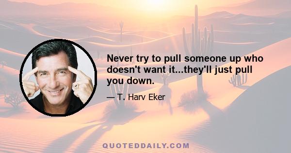 Never try to pull someone up who doesn't want it...they'll just pull you down.