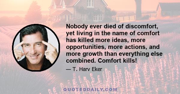 Nobody ever died of discomfort, yet living in the name of comfort has killed more ideas, more opportunities, more actions, and more growth than everything else combined. Comfort kills!