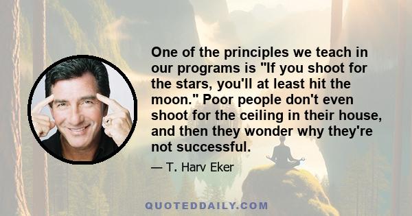 One of the principles we teach in our programs is If you shoot for the stars, you'll at least hit the moon. Poor people don't even shoot for the ceiling in their house, and then they wonder why they're not successful.