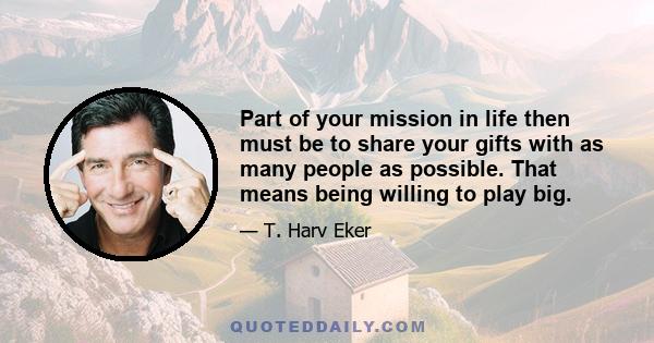 Part of your mission in life then must be to share your gifts with as many people as possible. That means being willing to play big.