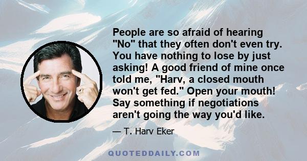 People are so afraid of hearing No that they often don't even try. You have nothing to lose by just asking! A good friend of mine once told me, Harv, a closed mouth won't get fed. Open your mouth! Say something if