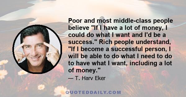 Poor and most middle-class people believe If I have a lot of money, I could do what I want and I'd be a success. Rich people understand, If I become a successful person, I will be able to do what I need to do to have