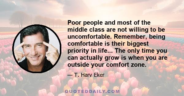 Poor people and most of the middle class are not willing to be uncomfortable. Remember, being comfortable is their biggest priority in life... The only time you can actually grow is when you are outside your comfort