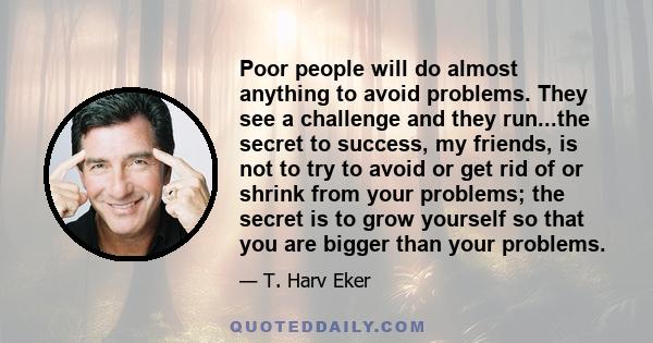 Poor people will do almost anything to avoid problems. They see a challenge and they run...the secret to success, my friends, is not to try to avoid or get rid of or shrink from your problems; the secret is to grow