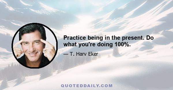 Practice being in the present. Do what you're doing 100%.