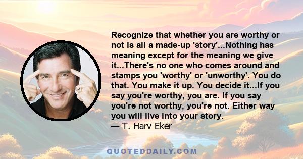 Recognize that whether you are worthy or not is all a made-up 'story'...Nothing has meaning except for the meaning we give it...There's no one who comes around and stamps you 'worthy' or 'unworthy'. You do that. You