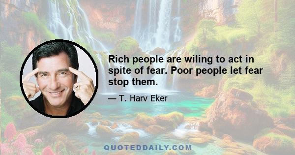 Rich people are wiling to act in spite of fear. Poor people let fear stop them.