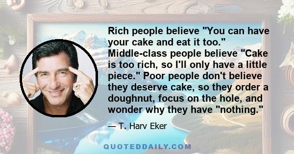 Rich people believe You can have your cake and eat it too. Middle-class people believe Cake is too rich, so I'll only have a little piece. Poor people don't believe they deserve cake, so they order a doughnut, focus on