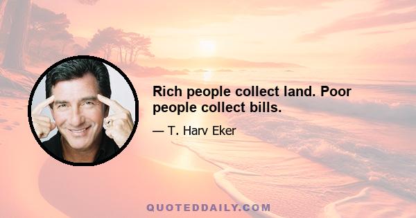 Rich people collect land. Poor people collect bills.