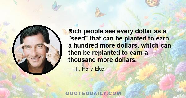 Rich people see every dollar as a seed that can be planted to earn a hundred more dollars, which can then be replanted to earn a thousand more dollars.