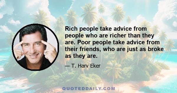 Rich people take advice from people who are richer than they are. Poor people take advice from their friends, who are just as broke as they are.