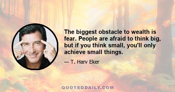 The biggest obstacle to wealth is fear. People are afraid to think big, but if you think small, you'll only achieve small things.