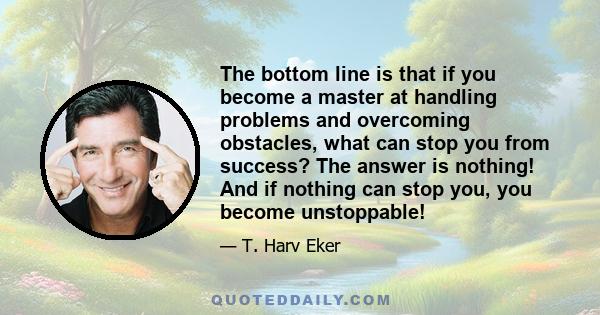 The bottom line is that if you become a master at handling problems and overcoming obstacles, what can stop you from success? The answer is nothing! And if nothing can stop you, you become unstoppable!