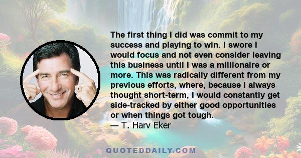 The first thing I did was commit to my success and playing to win. I swore I would focus and not even consider leaving this business until I was a millionaire or more. This was radically different from my previous