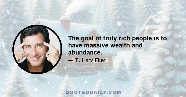 The goal of truly rich people is to have massive wealth and abundance.