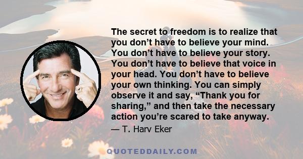 The secret to freedom is to realize that you don’t have to believe your mind. You don’t have to believe your story. You don’t have to believe that voice in your head. You don’t have to believe your own thinking. You can 