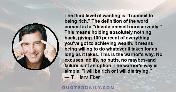 The third level of wanting is I commit to being rich. The definition of the word commit is to devote oneself unreservedly. This means holding absolutely nothing back; giving 100 percent of everything you've got to