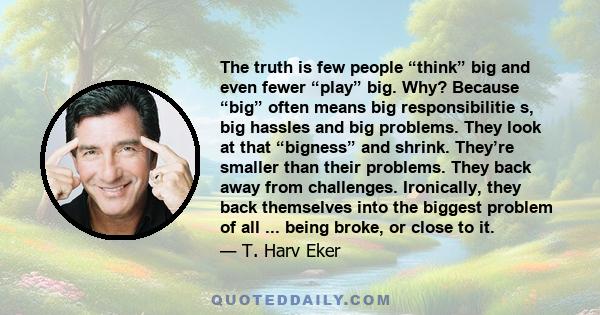 The truth is few people “think” big and even fewer “play” big. Why? Because “big” often means big responsibilitie s, big hassles and big problems. They look at that “bigness” and shrink. They’re smaller than their