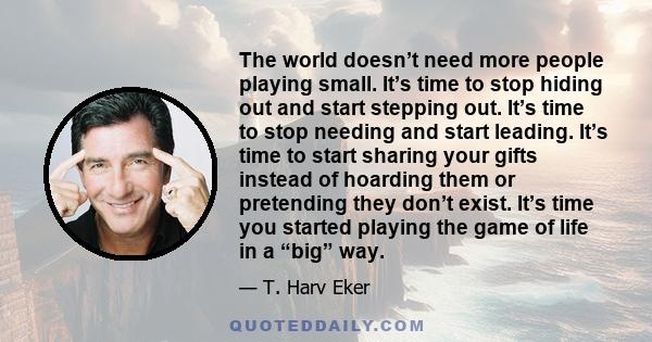 The world doesn’t need more people playing small. It’s time to stop hiding out and start stepping out. It’s time to stop needing and start leading. It’s time to start sharing your gifts instead of hoarding them or