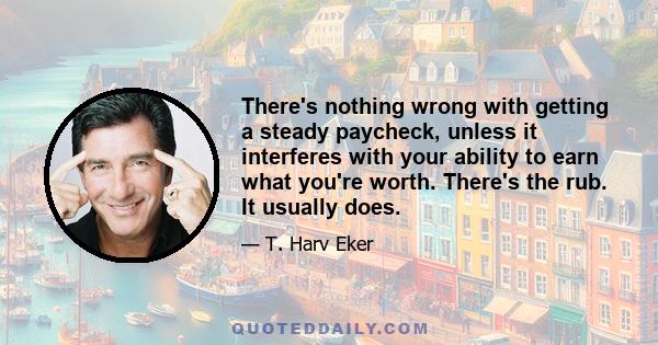 There's nothing wrong with getting a steady paycheck, unless it interferes with your ability to earn what you're worth. There's the rub. It usually does.