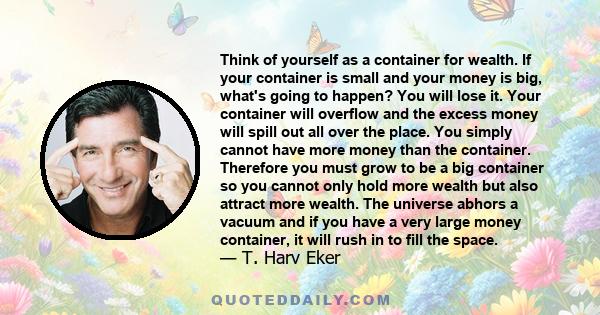 Think of yourself as a container for wealth. If your container is small and your money is big, what's going to happen? You will lose it. Your container will overflow and the excess money will spill out all over the